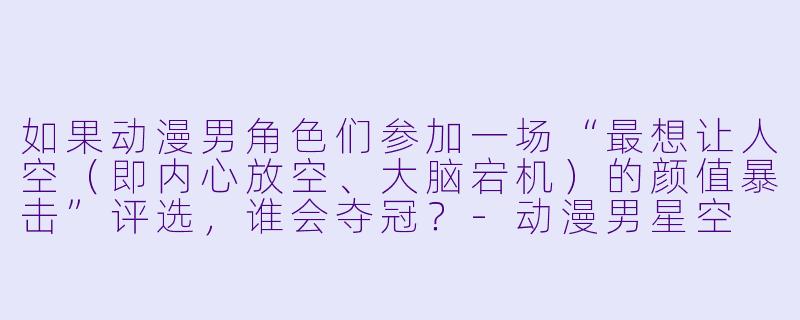 如果动漫男角色们参加一场“最想让人空（即内心放空、大脑宕机）的颜值暴击”评选，谁会夺冠？