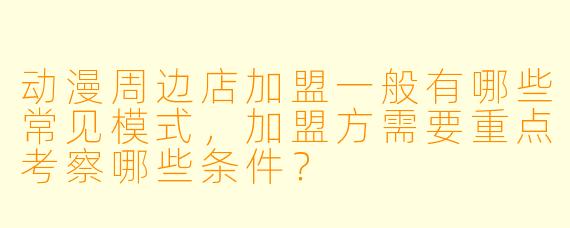 动漫周边店加盟一般有哪些常见模式，加盟方需要重点考察哪些条件？