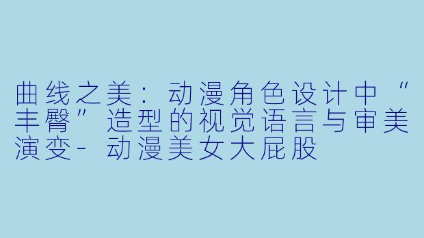 曲线之美：动漫角色设计中“丰臀”造型的视觉语言与审美演变