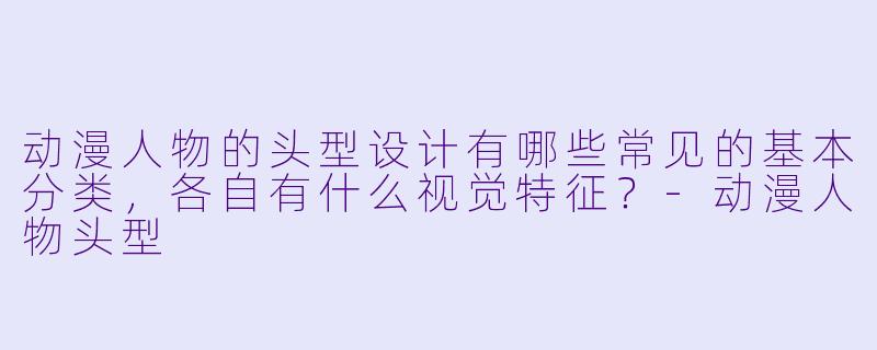 动漫人物的头型设计有哪些常见的基本分类，各自有什么视觉特征？