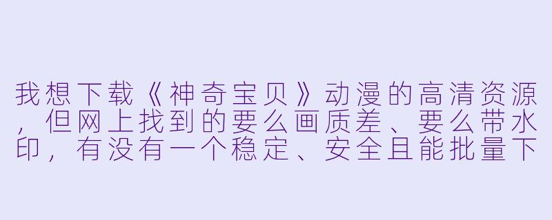 我想下载《神奇宝贝》动漫的高清资源，但网上找到的要么画质差、要么带水印，有没有一个稳定、安全且能批量下载全季（包括剧场版）的渠道或方法？