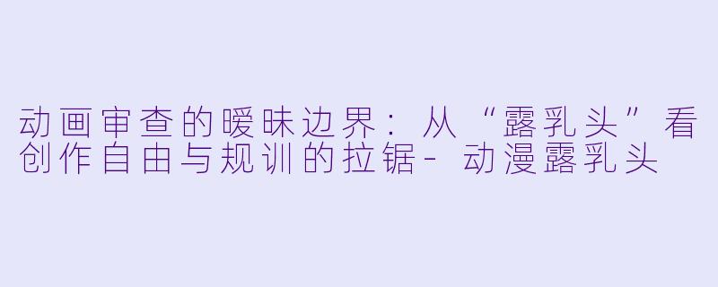动画审查的暧昧边界：从“露乳头”看创作自由与规训的拉锯