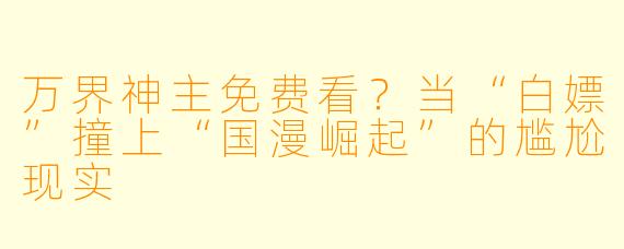 万界神主免费看？当“白嫖”撞上“国漫崛起”的尴尬现实