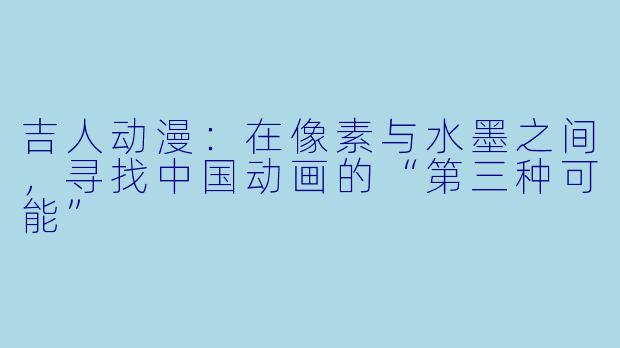 吉人动漫：在像素与水墨之间，寻找中国动画的“第三种可能”