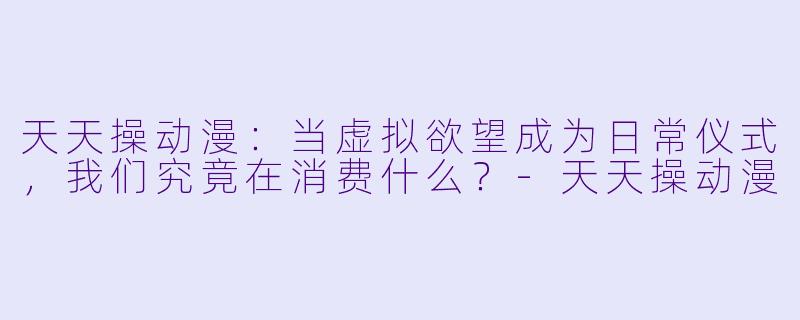 天天操动漫：当虚拟欲望成为日常仪式，我们究竟在消费什么？