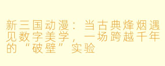 新三国动漫：当古典烽烟遇见数字美学，一场跨越千年的“破壁”实验