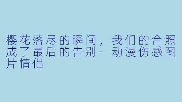 樱花落尽的瞬间，我们的合照成了最后的告别