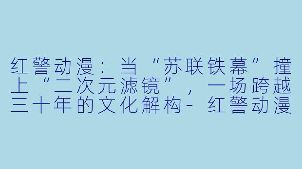 红警动漫：当“苏联铁幕”撞上“二次元滤镜”，一场跨越三十年的文化解构