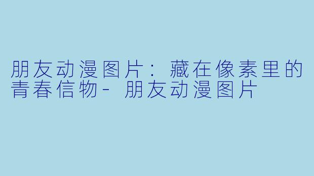 朋友动漫图片：藏在像素里的青春信物
