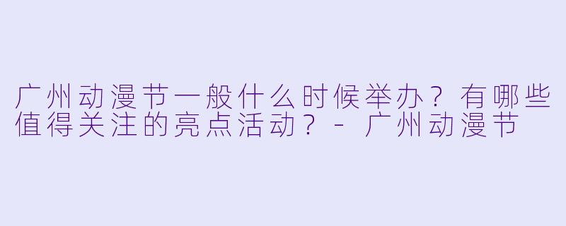 广州动漫节一般什么时候举办？有哪些值得关注的亮点活动？