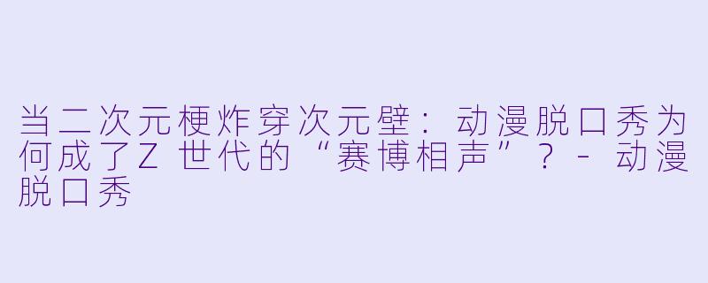 当二次元梗炸穿次元壁：动漫脱口秀为何成了Z世代的“赛博相声”？