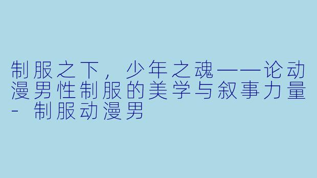 制服之下，少年之魂——论动漫男性制服的美学与叙事力量