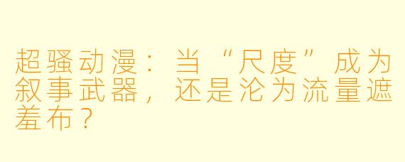 超骚动漫：当“尺度”成为叙事武器，还是沦为流量遮羞布？
