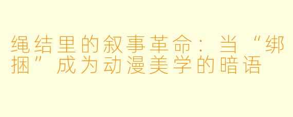 绳结里的叙事革命：当“绑捆”成为动漫美学的暗语