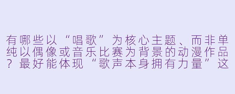 有哪些以“唱歌”为核心主题、而非单纯以偶像或音乐比赛为背景的动漫作品？最好能体现“歌声本身拥有力量”这一设定。