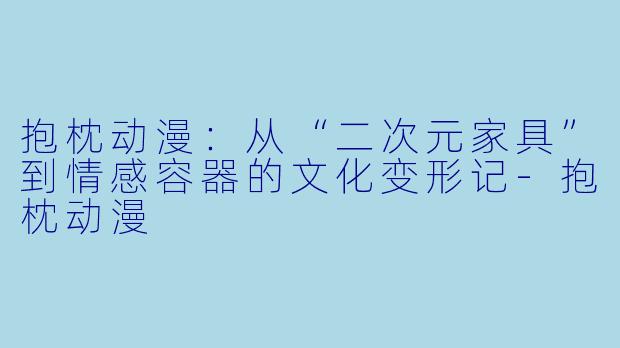 抱枕动漫：从“二次元家具”到情感容器的文化变形记