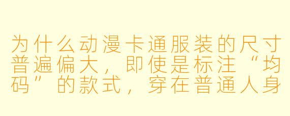 为什么动漫卡通服装的尺寸普遍偏大，即使是标注“均码”的款式，穿在普通人身上也常常显得不合身？