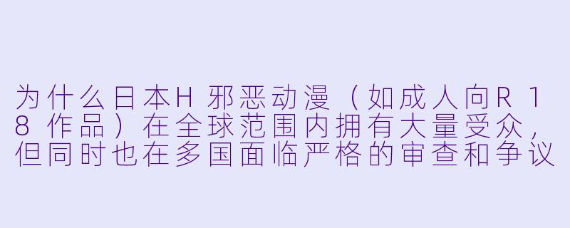 为什么日本H邪恶动漫（如成人向R18作品）在全球范围内拥有大量受众，但同时也在多国面临严格的审查和争议？
