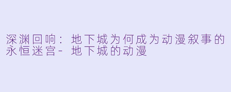 深渊回响：地下城为何成为动漫叙事的永恒迷宫