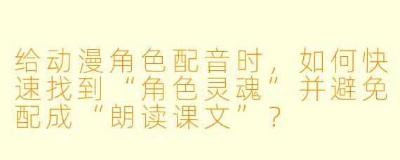 给动漫角色配音时，如何快速找到“角色灵魂”并避免配成“朗读课文”？