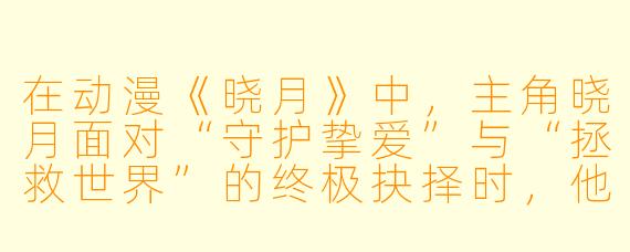 在动漫《晓月》中，主角晓月面对“守护挚爱”与“拯救世界”的终极抉择时，他最终的选择为何被称作“温柔的背叛”？