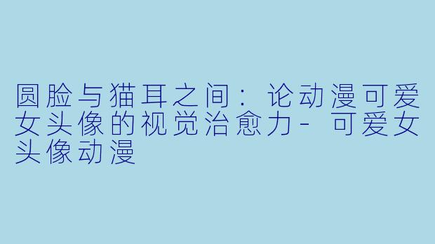 圆脸与猫耳之间：论动漫可爱女头像的视觉治愈力