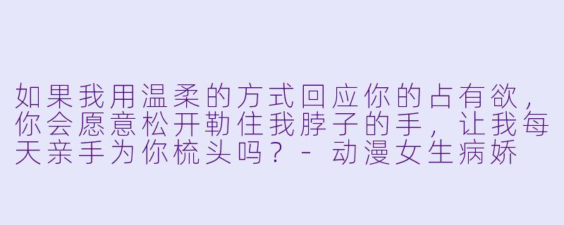 如果我用温柔的方式回应你的占有欲，你会愿意松开勒住我脖子的手，让我每天亲手为你梳头吗？