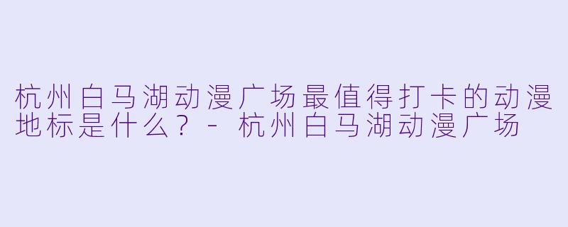 杭州白马湖动漫广场最值得打卡的动漫地标是什么？