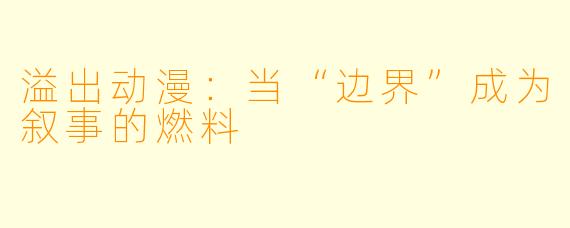 溢出动漫：当“边界”成为叙事的燃料