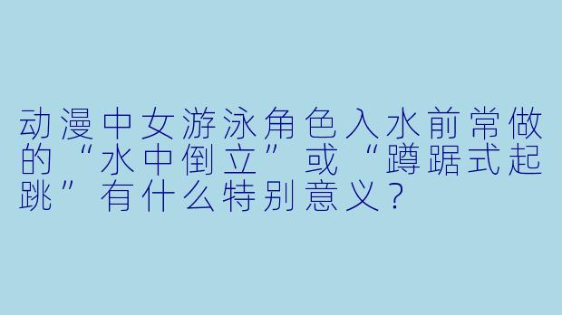 动漫中女游泳角色入水前常做的“水中倒立”或“蹲踞式起跳”有什么特别意义？