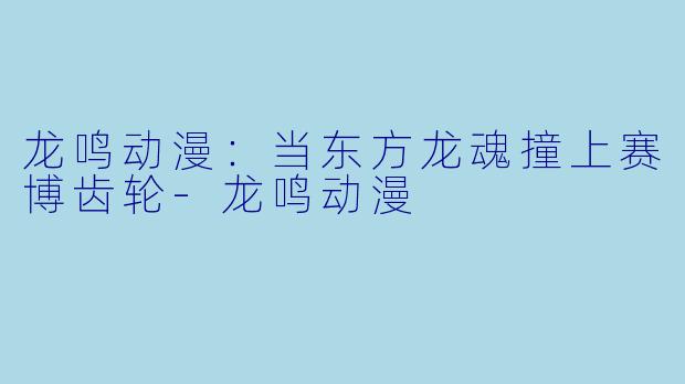 龙鸣动漫：当东方龙魂撞上赛博齿轮