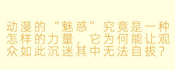 动漫的“魅惑”究竟是一种怎样的力量，它为何能让观众如此沉迷其中无法自拔？