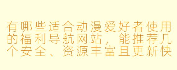 有哪些适合动漫爱好者使用的福利导航网站，能推荐几个安全、资源丰富且更新快的吗？