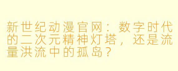 新世纪动漫官网：数字时代的二次元精神灯塔，还是流量洪流中的孤岛？