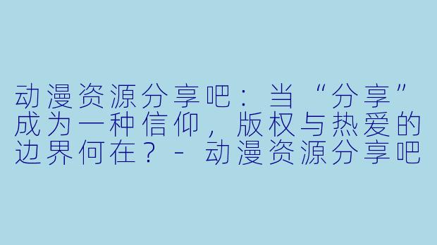 动漫资源分享吧：当“分享”成为一种信仰，版权与热爱的边界何在？