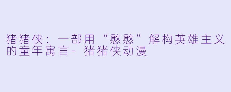 猪猪侠：一部用“憨憨”解构英雄主义的童年寓言