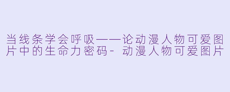 当线条学会呼吸——论动漫人物可爱图片中的生命力密码