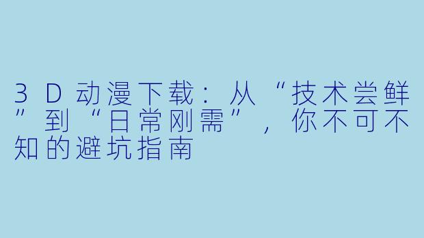3D动漫下载：从“技术尝鲜”到“日常刚需”，你不可不知的避坑指南