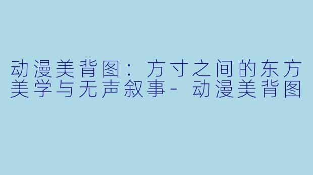 动漫美背图：方寸之间的东方美学与无声叙事
