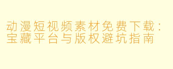 动漫短视频素材免费下载：宝藏平台与版权避坑指南