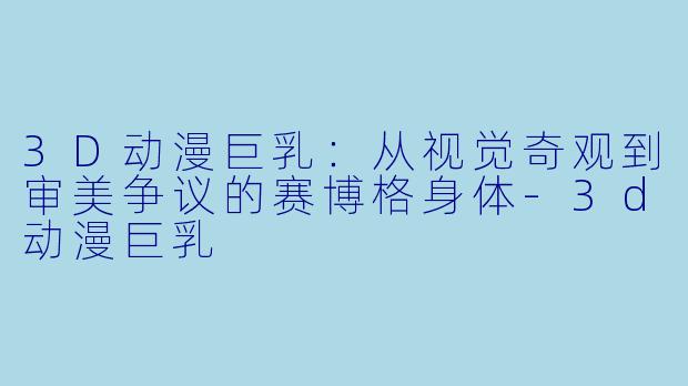 3D动漫巨乳：从视觉奇观到审美争议的赛博格身体