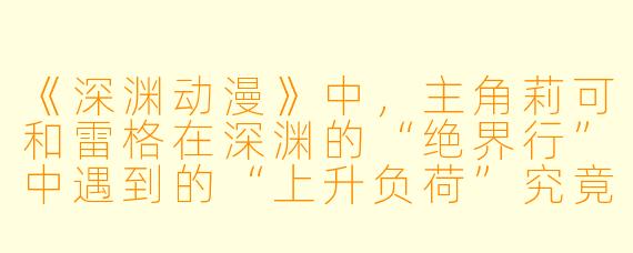 《深渊动漫》中，主角莉可和雷格在深渊的“绝界行”中遇到的“上升负荷”究竟是一种怎样的生理现象？为什么它被设定为比任何怪物都更致命的威胁？