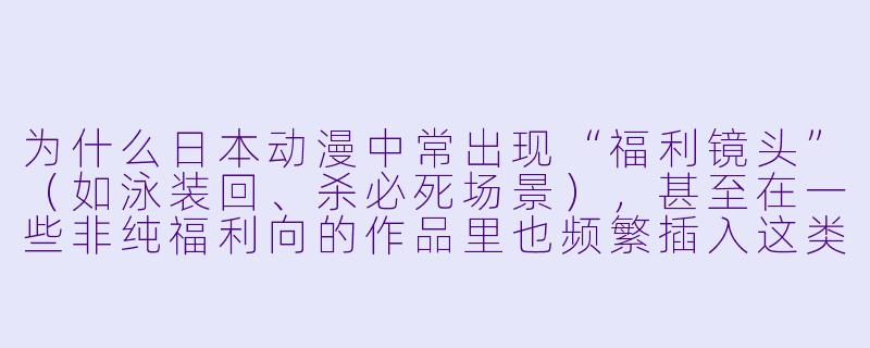 为什么日本动漫中常出现“福利镜头”（如泳装回、杀必死场景），甚至在一些非纯福利向的作品里也频繁插入这类内容？
