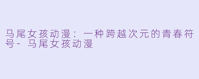 马尾女孩动漫：一种跨越次元的青春符号