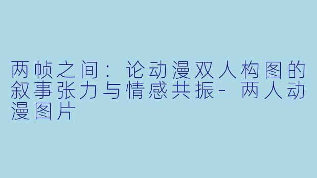 两帧之间：论动漫双人构图的叙事张力与情感共振