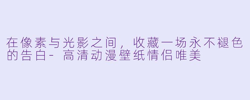 在像素与光影之间，收藏一场永不褪色的告白