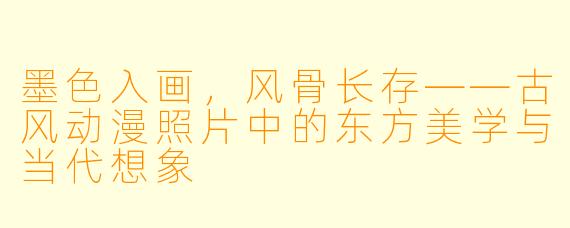 墨色入画，风骨长存——古风动漫照片中的东方美学与当代想象