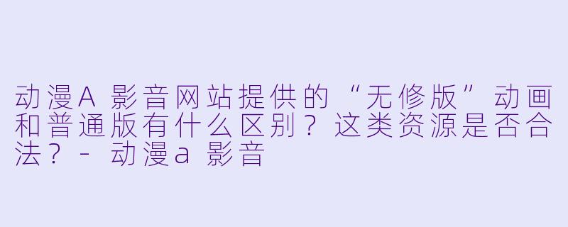 动漫A影音网站提供的“无修版”动画和普通版有什么区别？这类资源是否合法？