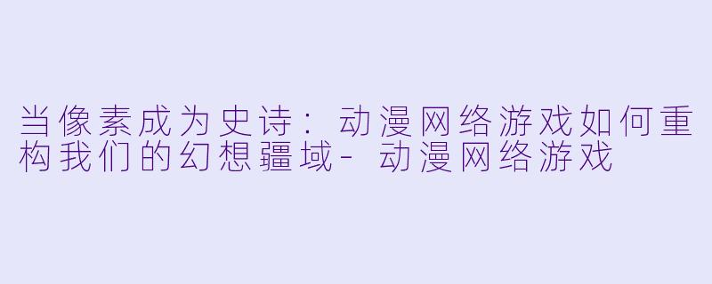 当像素成为史诗：动漫网络游戏如何重构我们的幻想疆域