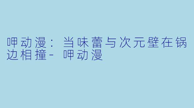 呷动漫：当味蕾与次元壁在锅边相撞
